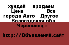 хундай 78 продаем › Цена ­ 650 000 - Все города Авто » Другое   . Вологодская обл.,Череповец г.